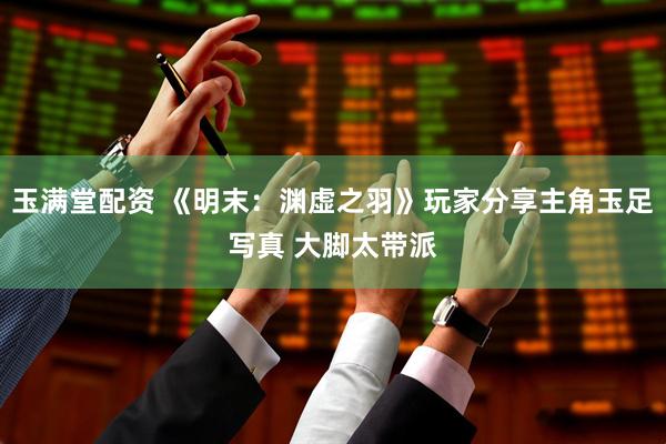 玉满堂配资 《明末：渊虚之羽》玩家分享主角玉足写真 大脚太带派