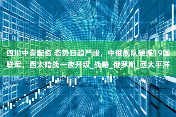 四川中壹配资 态势日趋严峻，中俄舰队硬撼19国联军，西太暗战一夜升级_战略_俄罗斯_西太平洋