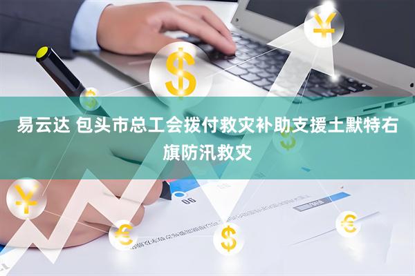 易云达 包头市总工会拨付救灾补助支援土默特右旗防汛救灾