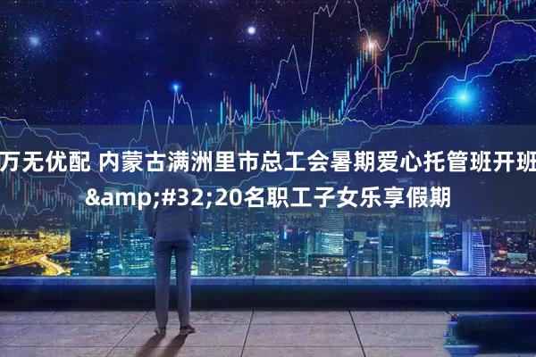万无优配 内蒙古满洲里市总工会暑期爱心托管班开班 20名职工子女乐享假期