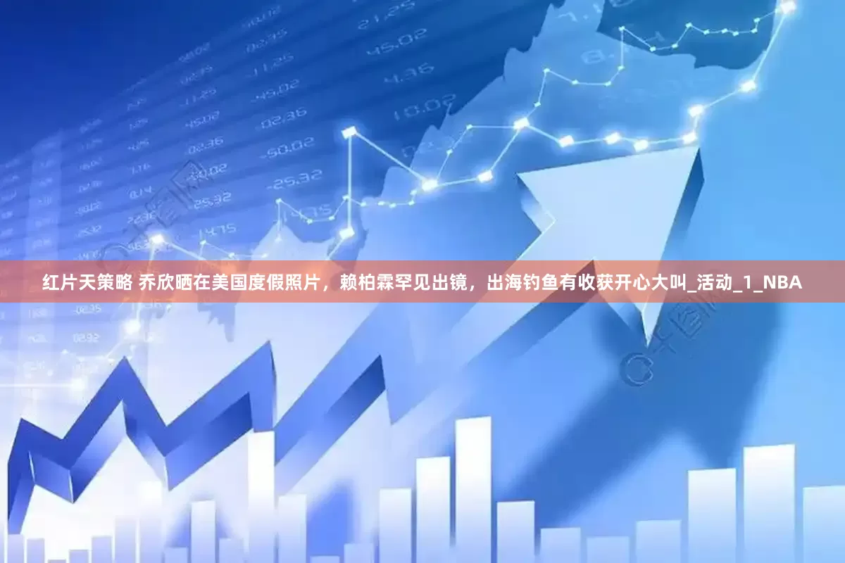 红片天策略 乔欣晒在美国度假照片，赖柏霖罕见出镜，出海钓鱼有收获开心大叫_活动_1_NBA