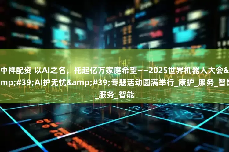 中祥配资 以AI之名，托起亿万家庭希望——2025世界机器人大会'AI护无忧'专题活动圆满举行_康护_服务_智能