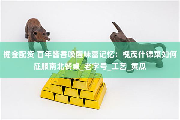 掘金配资 百年酱香唤醒味蕾记忆：槐茂什锦菜如何征服南北餐桌_老字号_工艺_黄瓜
