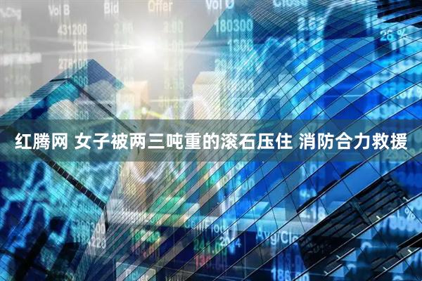 红腾网 女子被两三吨重的滚石压住 消防合力救援