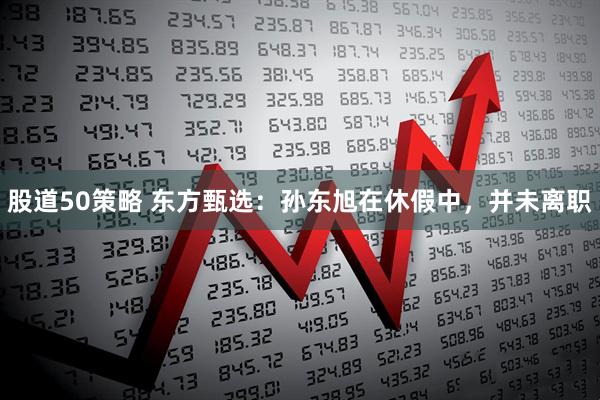 股道50策略 东方甄选：孙东旭在休假中，并未离职