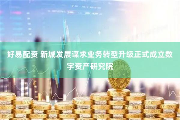 好易配资 新城发展谋求业务转型升级正式成立数字资产研究院