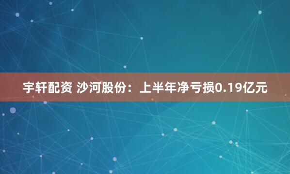宇轩配资 沙河股份：上半年净亏损0.19亿元