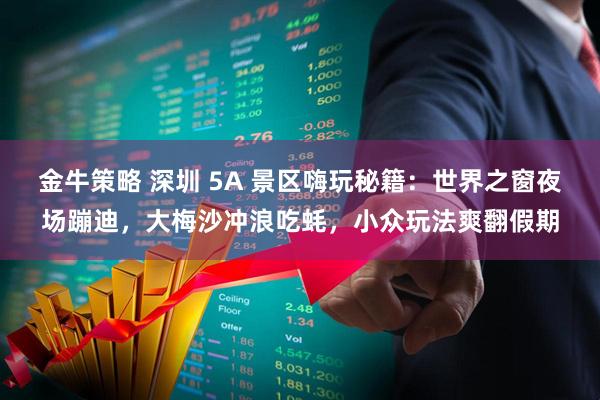 金牛策略 深圳 5A 景区嗨玩秘籍：世界之窗夜场蹦迪，大梅沙冲浪吃蚝，小众玩法爽翻假期