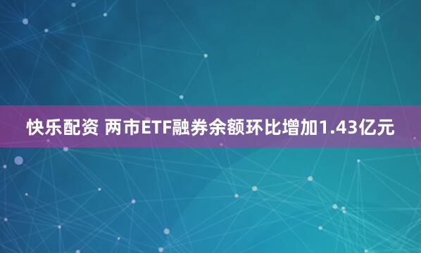 快乐配资 两市ETF融券余额环比增加1.43亿元