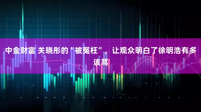 中金财富 关晓彤的“被冤枉”，让观众明白了徐明浩有多该骂