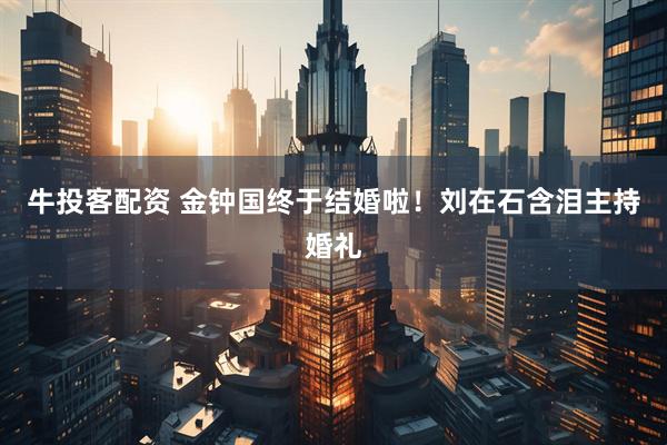 牛投客配资 金钟国终于结婚啦！刘在石含泪主持婚礼