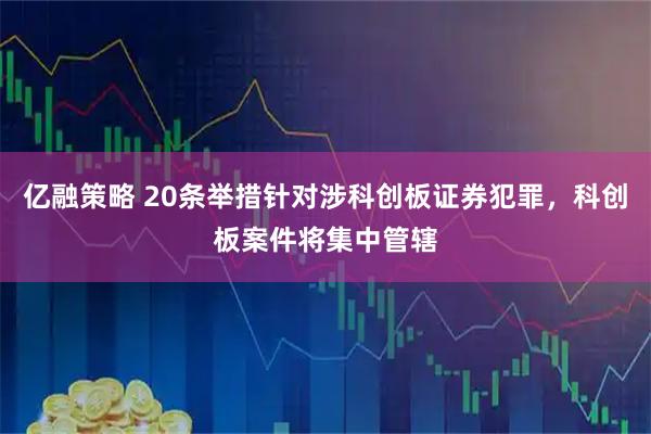 亿融策略 20条举措针对涉科创板证券犯罪，科创板案件将集中管辖