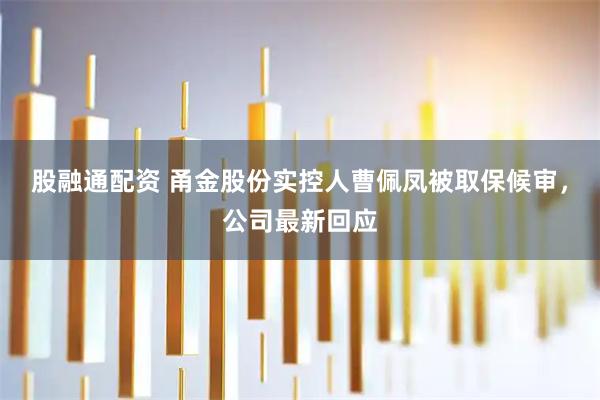股融通配资 甬金股份实控人曹佩凤被取保候审，公司最新回应