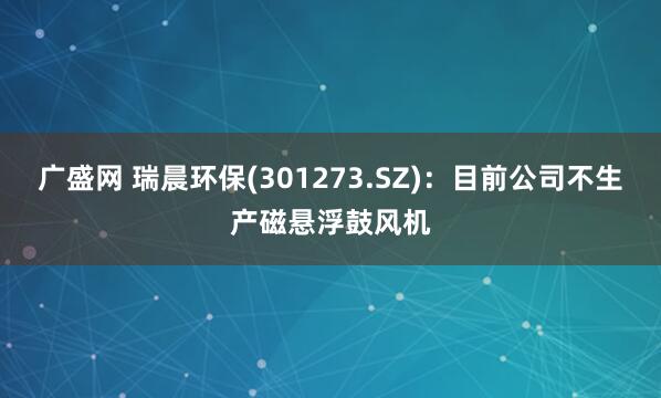广盛网 瑞晨环保(301273.SZ)：目前公司不生产磁悬浮鼓风机