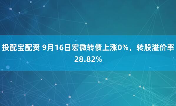 投配宝配资 9月16日宏微转债上涨0%，转股溢价率28.82%