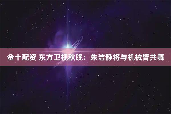 金十配资 东方卫视秋晚：朱洁静将与机械臂共舞