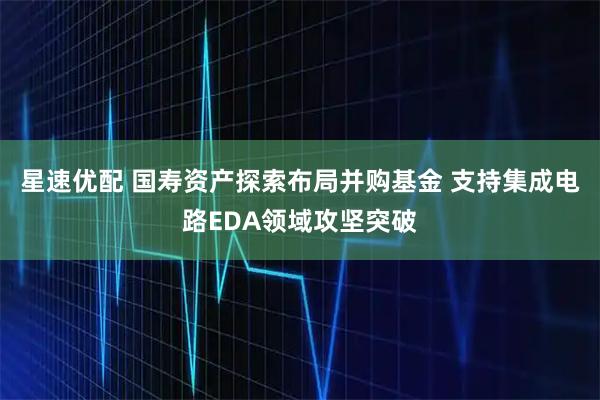 星速优配 国寿资产探索布局并购基金 支持集成电路EDA领域攻坚突破