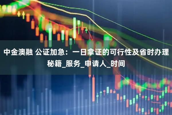 中金澳融 公证加急：一日拿证的可行性及省时办理秘籍_服务_申请人_时间