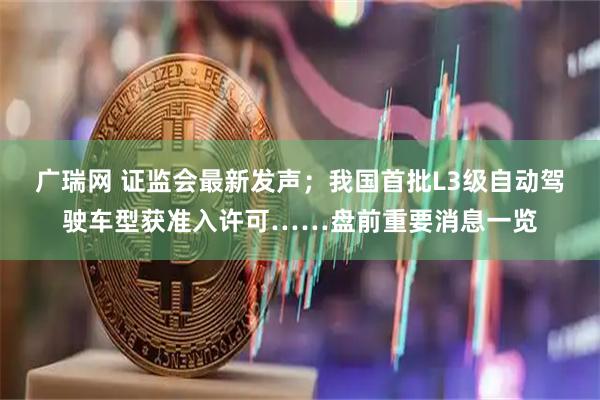 广瑞网 证监会最新发声；我国首批L3级自动驾驶车型获准入许可……盘前重要消息一览
