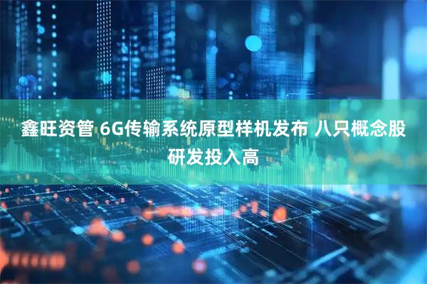 鑫旺资管 6G传输系统原型样机发布 八只概念股研发投入高